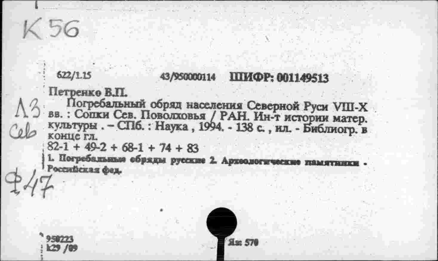 ﻿1 622/1.15	43/850000114 ШИФР: 001149513
Петренко В JL
A fl Погребальный обряд населения Северной Руси УШ-Х 2 k и вв. : Сопки Сев. Поволховья / РАН. Ин-т истории матер. А. К^’1ЬТУРЫ • - СПб- : Наука , 1994. -138 с., ил. - Йблиогр. в конце гл	>	к-
, 82-1 + 49-2 + 68-1 + 74 + 83
L Погребальны, обряды русски. 1 Аркгалогичмки. памятники .
J . ' Российская фед.
июэ Ік2>/»
Ях57»